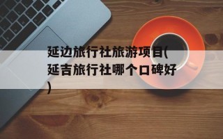延边旅行社旅游项目(延吉旅行社哪个口碑好)