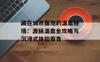 藏在城市腹地的温泉秘境：源脉温泉全攻略与沉浸式体验报告