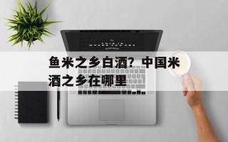 鱼米之乡白酒？中国米酒之乡在哪里