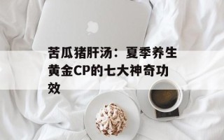 苦瓜猪肝汤：夏季养生黄金CP的七大神奇功效