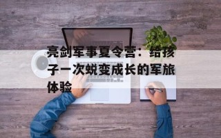 亮剑军事夏令营：给孩子一次蜕变成长的军旅体验