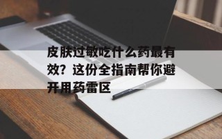 皮肤过敏吃什么药最有效？这份全指南帮你避开用药雷区