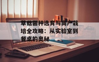 草菇菌种选育与高产栽培全攻略：从实验室到餐桌的奥秘