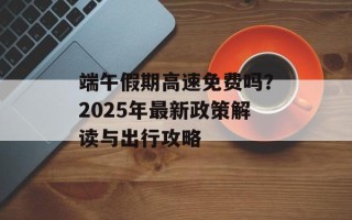 端午假期高速免费吗？2025年最新政策解读与出行攻略