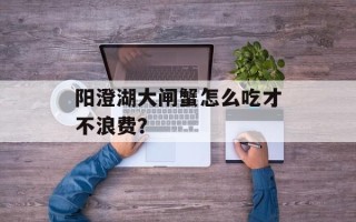 阳澄湖大闸蟹怎么吃才不浪费？