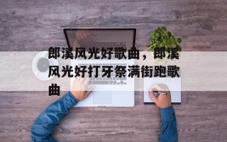 郎溪风光好歌曲，郎溪风光好打牙祭满街跑歌曲