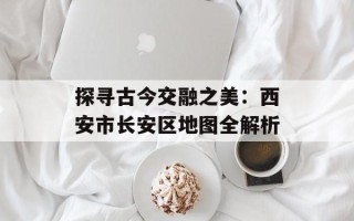 探寻古今交融之美：西安市长安区地图全解析
