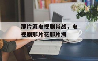 那片海电视剧肖战，电视剧那片花那片海