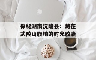 探秘湖南沅陵县：藏在武陵山腹地的时光胶囊