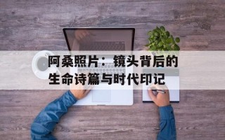 阿桑照片：镜头背后的生命诗篇与时代印记