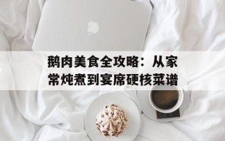 鹅肉美食全攻略：从家常炖煮到宴席硬核菜谱