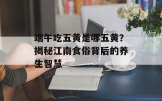 端午吃五黄是哪五黄？揭秘江南食俗背后的养生智慧