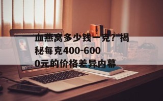 血燕窝多少钱一克？揭秘每克400-6000元的价格差异内幕