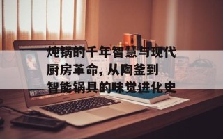 炖锅的千年智慧与现代厨房革命, 从陶釜到智能锅具的味觉进化史