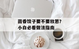 茴香饺子要不要放葱？小白必看做法指南