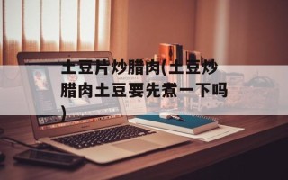 土豆片炒腊肉(土豆炒腊肉土豆要先煮一下吗)