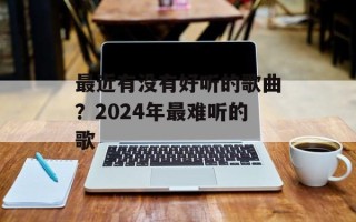 最近有没有好听的歌曲？2024年最难听的歌