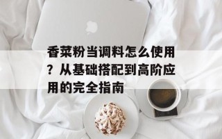 香菜粉当调料怎么使用？从基础搭配到高阶应用的完全指南