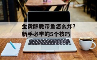 金黄酥脆带鱼怎么炸？新手必学的5个技巧