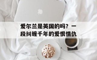 爱尔兰是英国的吗？一段纠缠千年的爱恨情仇