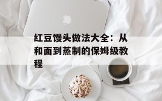 红豆馒头做法大全：从和面到蒸制的保姆级教程