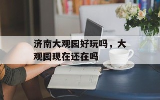 济南大观园好玩吗，大观园现在还在吗