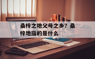 桑梓之地父母之乡？桑梓地指的是什么