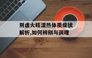 阴虚火旺湿热体质症状解析,如何辨别与调理