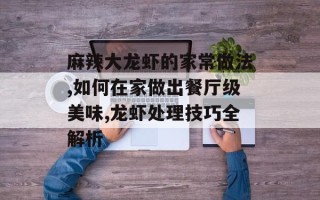麻辣大龙虾的家常做法,如何在家做出餐厅级美味,龙虾处理技巧全解析