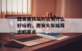 西安高铁站附近有什么好玩的，西安火车站周边的景点
