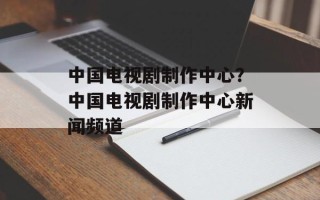 中国电视剧制作中心？中国电视剧制作中心新闻频道