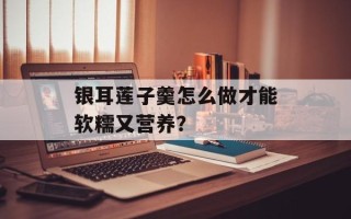 银耳莲子羹怎么做才能软糯又营养？