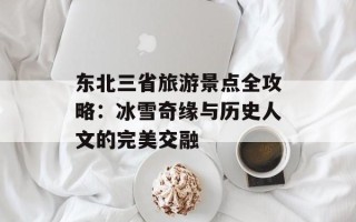 东北三省旅游景点全攻略：冰雪奇缘与历史人文的完美交融