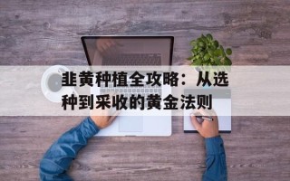 韭黄种植全攻略：从选种到采收的黄金法则