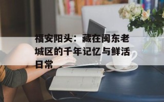 福安阳头：藏在闽东老城区的千年记忆与鲜活日常