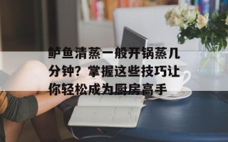 鲈鱼清蒸一般开锅蒸几分钟？掌握这些技巧让你轻松成为厨房高手