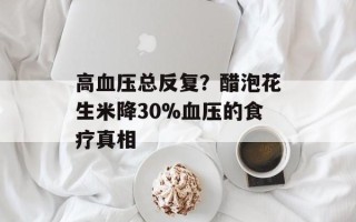 高血压总反复？醋泡花生米降30%血压的食疗真相