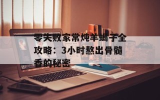 零失败家常炖羊蝎子全攻略：3小时熬出骨髓香的秘密
