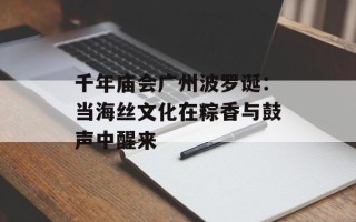 千年庙会广州波罗诞：当海丝文化在粽香与鼓声中醒来