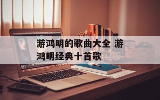 游鸿明的歌曲大全 游鸿明经典十首歌
