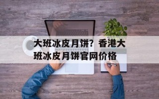 大班冰皮月饼？香港大班冰皮月饼官网价格