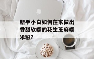 新手小白如何在家做出香甜软糯的花生芝麻糯米糍？