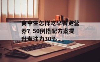 高中生怎样吃早餐更营养？50例搭配方案提升专注力30%