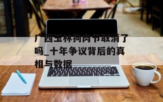 广西玉林狗肉节取消了吗_十年争议背后的真相与数据