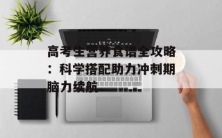 高考生营养食谱全攻略：科学搭配助力冲刺期脑力续航