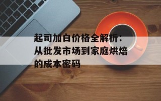 起司加白价格全解析：从批发市场到家庭烘焙的成本密码