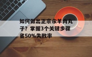 如何做出正宗汆羊肉丸子？掌握3个关键步骤省50%失败率