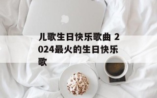 儿歌生日快乐歌曲 2024最火的生日快乐歌