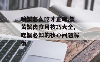 螃蟹怎么吃才正确,蟹黄蟹肉食用技巧大全,吃蟹必知的核心问题解析