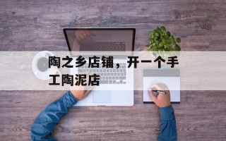 陶之乡店铺，开一个手工陶泥店